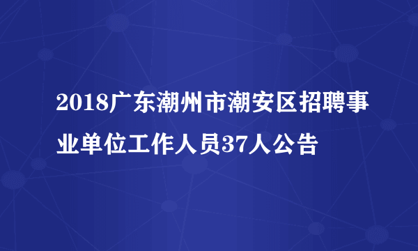 2018广东潮州市潮安区招聘事业单位工作人员37人公告