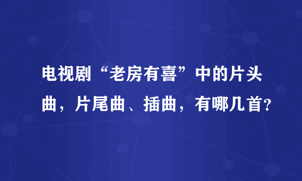 电视剧“老房有喜”中的片头曲，片尾曲、插曲，有哪几首？