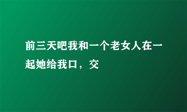 前三天吧我和一个老女人在一起她给我口，交