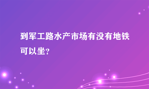 到军工路水产市场有没有地铁可以坐？