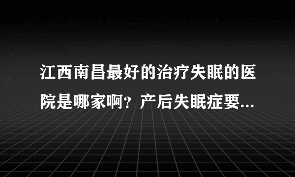 江西南昌最好的治疗失眠的医院是哪家啊？产后失眠症要怎么办，睡不着，两个多月了有什么办法？急啊！