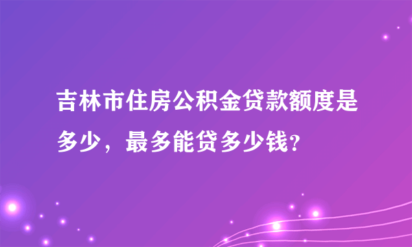 吉林市住房公积金贷款额度是多少，最多能贷多少钱？