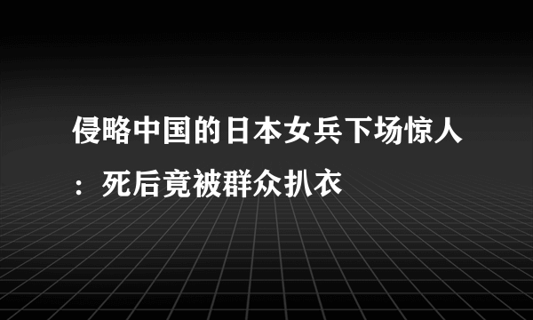 侵略中国的日本女兵下场惊人：死后竟被群众扒衣