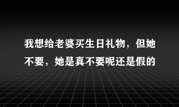 我想给老婆买生日礼物，但她不要，她是真不要呢还是假的