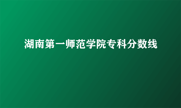 湖南第一师范学院专科分数线