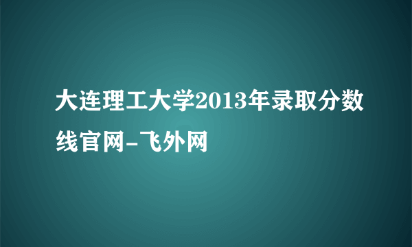 大连理工大学2013年录取分数线官网-飞外网