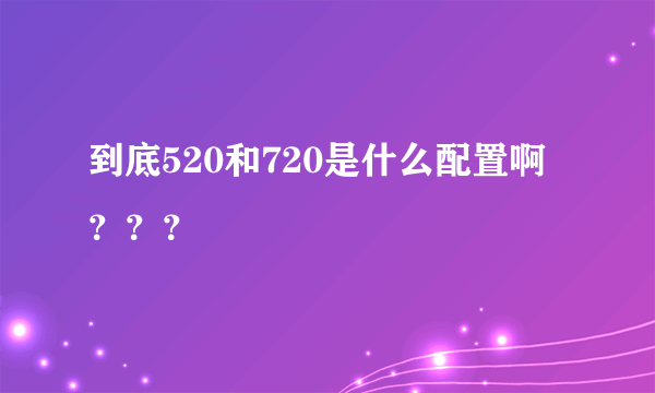 到底520和720是什么配置啊？？？