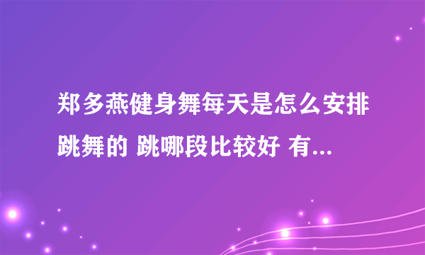 郑多燕健身舞每天是怎么安排跳舞的 跳哪段比较好 有用过的亲 来帮忙解说一下被