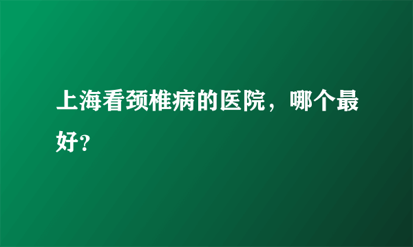 上海看颈椎病的医院，哪个最好？