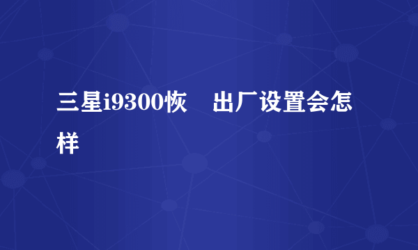 三星i9300恢復出厂设置会怎样