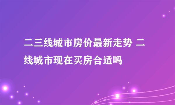 二三线城市房价最新走势 二线城市现在买房合适吗