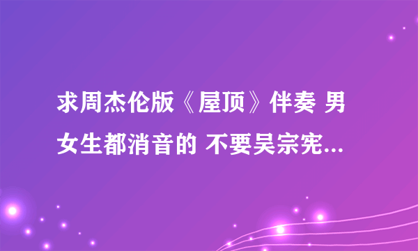 求周杰伦版《屋顶》伴奏 男女生都消音的 不要吴宗宪那版啊~~~ 不甚感激！！！