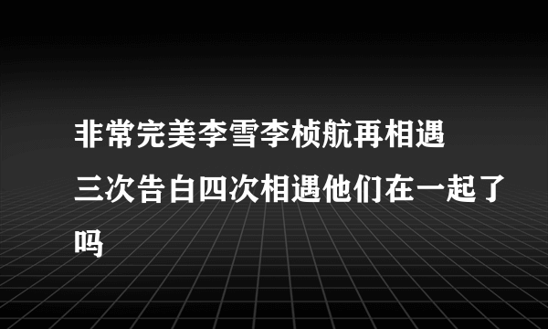 非常完美李雪李桢航再相遇 三次告白四次相遇他们在一起了吗