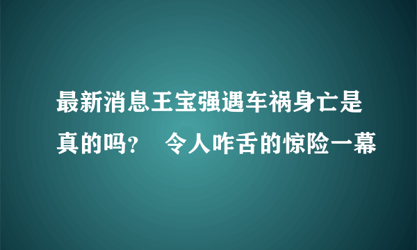 最新消息王宝强遇车祸身亡是真的吗？  令人咋舌的惊险一幕