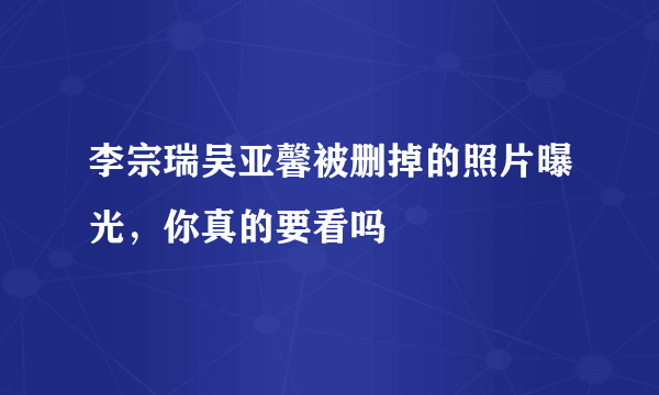 李宗瑞吴亚馨被删掉的照片曝光，你真的要看吗 