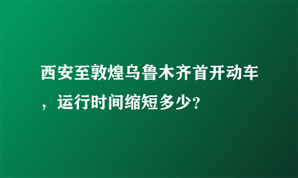 西安至敦煌乌鲁木齐首开动车，运行时间缩短多少？