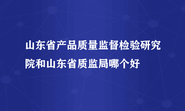 山东省产品质量监督检验研究院和山东省质监局哪个好