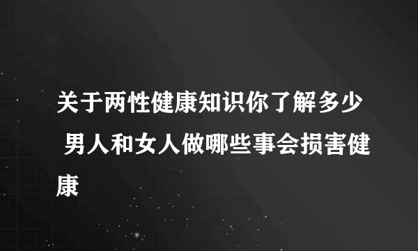 关于两性健康知识你了解多少 男人和女人做哪些事会损害健康