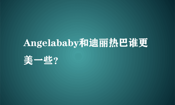 Angelababy和迪丽热巴谁更美一些？