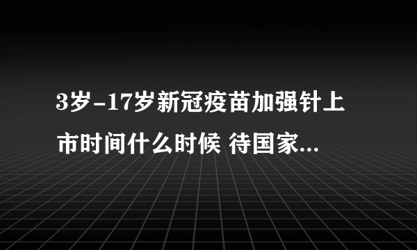 3岁-17岁新冠疫苗加强针上市时间什么时候 待国家省相关实施方案下发后另行通知