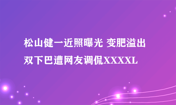 松山健一近照曝光 变肥溢出双下巴遭网友调侃XXXXL