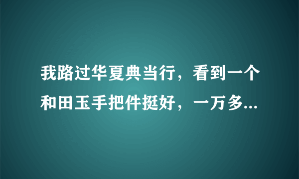 我路过华夏典当行，看到一个和田玉手把件挺好，一万多，标明和田玉，营业员后来说是昆仑山出的，就没敢买