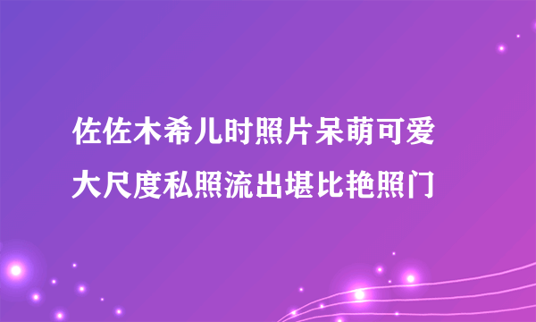 佐佐木希儿时照片呆萌可爱 大尺度私照流出堪比艳照门