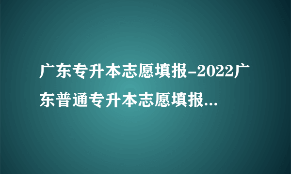 广东专升本志愿填报-2022广东普通专升本志愿填报网址https://www.eeagd.edu.cn/ptzsbks