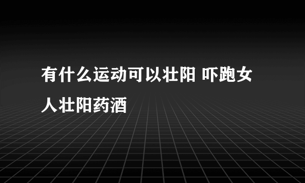 有什么运动可以壮阳 吓跑女人壮阳药酒