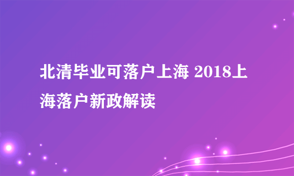 北清毕业可落户上海 2018上海落户新政解读