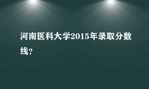 河南医科大学2015年录取分数线？