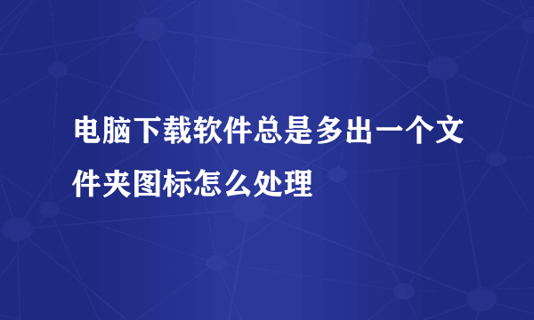 电脑下载软件总是多出一个文件夹图标怎么处理