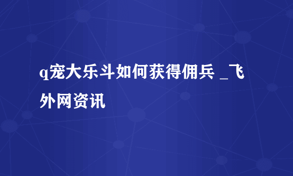 q宠大乐斗如何获得佣兵 _飞外网资讯