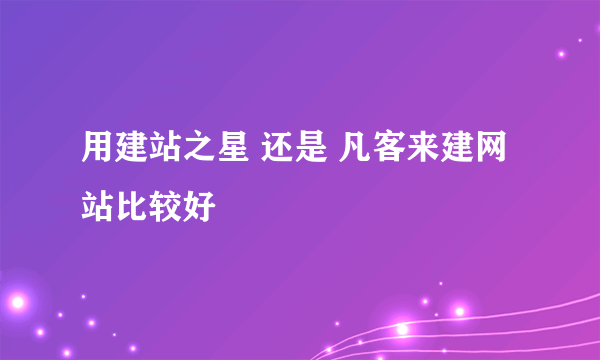 用建站之星 还是 凡客来建网站比较好