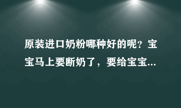 原装进口奶粉哪种好的呢？宝宝马上要断奶了，要给宝宝试试奶粉...