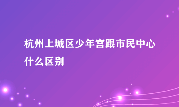 杭州上城区少年宫跟市民中心什么区别