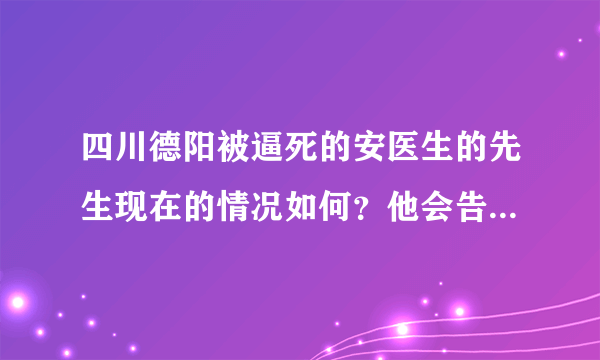 四川德阳被逼死的安医生的先生现在的情况如何？他会告逼死他媳妇的常姓家庭吗？
