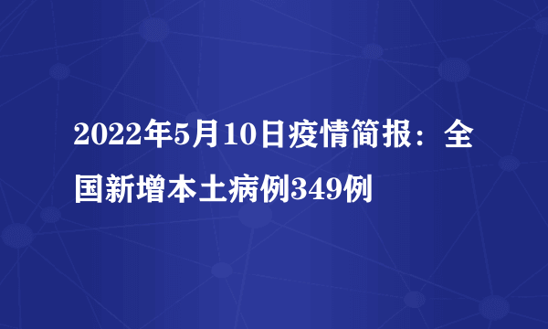 2022年5月10日疫情简报：全国新增本土病例349例