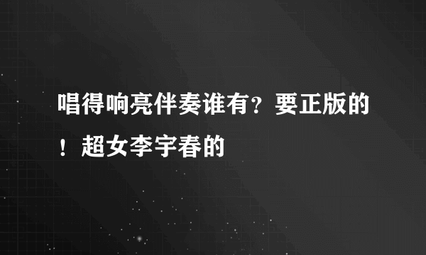 唱得响亮伴奏谁有？要正版的！超女李宇春的