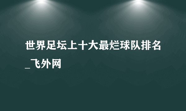 世界足坛上十大最烂球队排名_飞外网