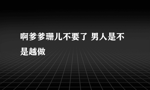 啊爹爹珊儿不要了 男人是不是越做