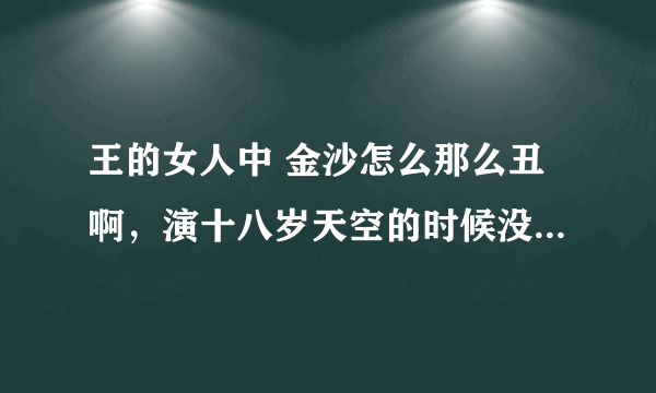 王的女人中 金沙怎么那么丑啊，演十八岁天空的时候没有觉得那么丑啊！觉得是的跟一个。