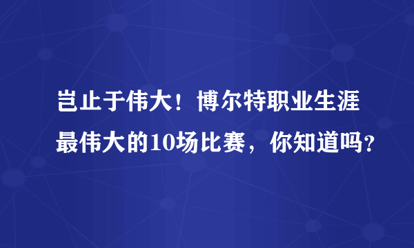 岂止于伟大！博尔特职业生涯最伟大的10场比赛，你知道吗？