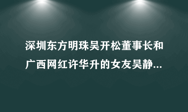 深圳东方明珠吴开松董事长和广西网红许华升的女友吴静婷是什么关系？