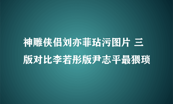 神雕侠侣刘亦菲玷污图片 三版对比李若彤版尹志平最猥琐