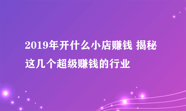 2019年开什么小店赚钱 揭秘这几个超级赚钱的行业