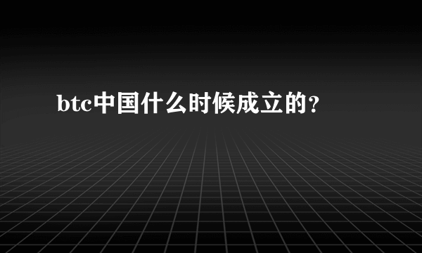 btc中国什么时候成立的？