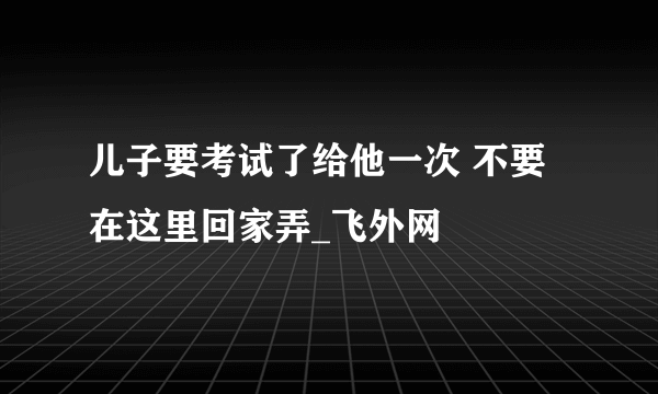 儿子要考试了给他一次 不要在这里回家弄_飞外网