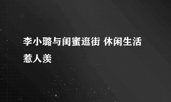 李小璐与闺蜜逛街 休闲生活惹人羡