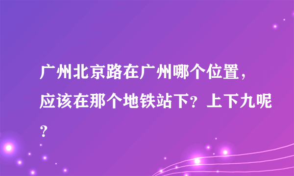 广州北京路在广州哪个位置，应该在那个地铁站下？上下九呢？